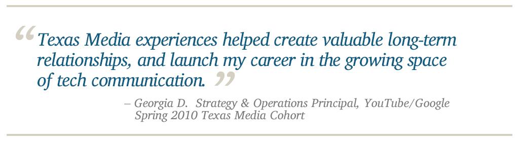 Texas Media experiences helped create valuable long-term relationships, and launch my career in the growing space of tech communication. - Georgia D.  Strategy & Operations Principal, YouTube/Google    Spring 2010 Texas Media Cohort