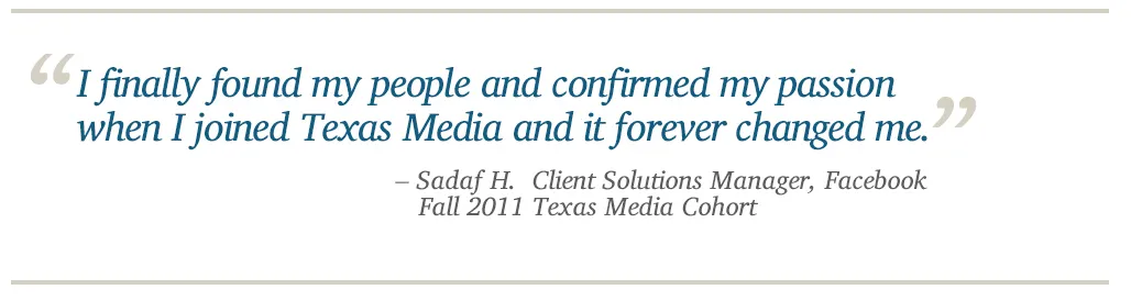 I finally found my people and confirmed my passion  when I joined Texas Media and it forever changed me. - Sadaf H.  Client Solutions Manager, Facebook, Fall 2011 Texas Media Cohort