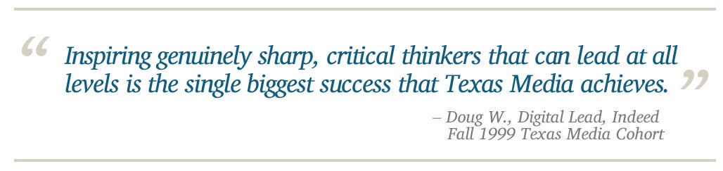 Inspiring genuinely sharp, critical thinkers that can lead at all levels is the single biggest success that Texas Media achieves. - Doug W., Digital Lead, Indeed    Fall 1999 Texas Media Cohort