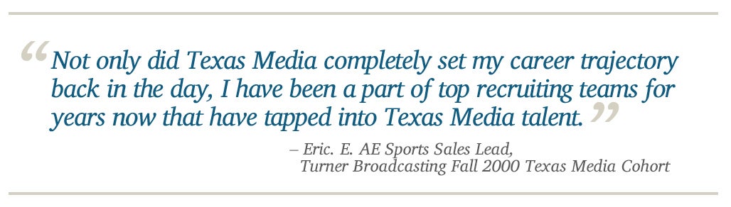 Not only did Texas Media completely set my career trajectory back in the day, I have been a part of top recruiting teams for years now that have tapped into Texas Media talent. - Eric. E. AE Sports Sales Lead,   Turner Broadcasting Fall 2000 Texas Media C