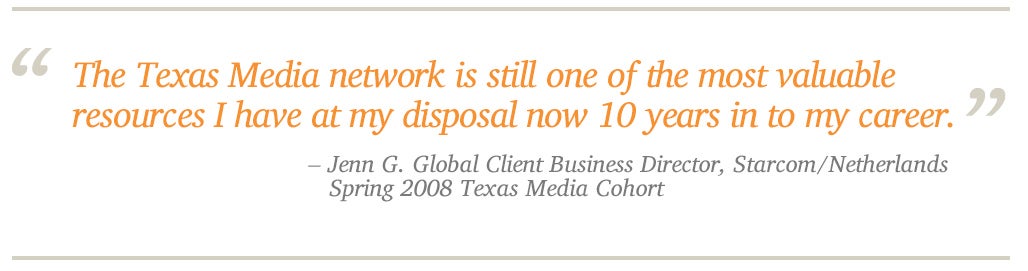 The Texas Media network is still one of the most valuable  resources I have at my disposal now 10 years in to my career. - enn G. Global Client Business Director, Starcom/Netherlands    Spring 2008 Texas Media Cohort